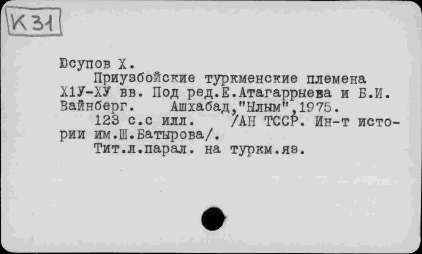 ﻿Юсупов X.
Приузбойские туркменские племена Х1У-ХУ вв. Под ред.Е.Атагаррыева и Б.И. Вайнберг. Ашхабад,"Ылым",1975.
123 с.с илл. /АН ТССР. Ин-т истории им.Ш.Батырова/.
Тит.л.парал. на туркм.яз.